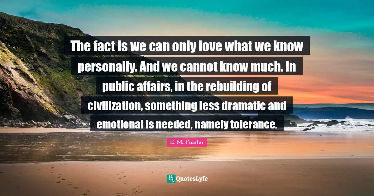 E. M. Forster Quotes: The fact is we can only love what we know personally. And we cannot know much. In public affairs, in the rebuilding of civilization, something less dramatic and emotional is needed, namely tolerance.