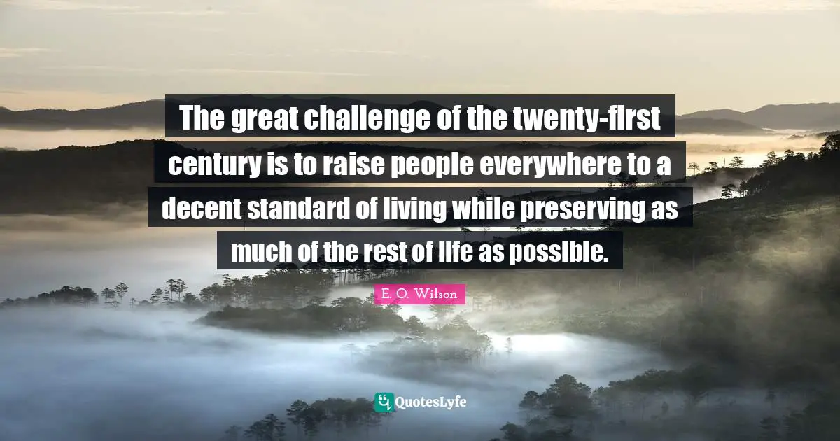 The great challenge of the twenty-first century is to raise people everywhere to a decent standard of living while preserving as much of the rest of life as possible.