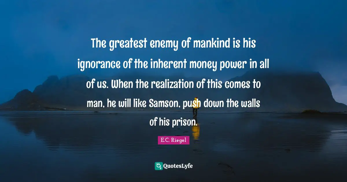 The greatest enemy of mankind is his ignorance of the inherent money power in all of us. When the realization of this comes to man, he will like Samson, push down the walls of his prison.