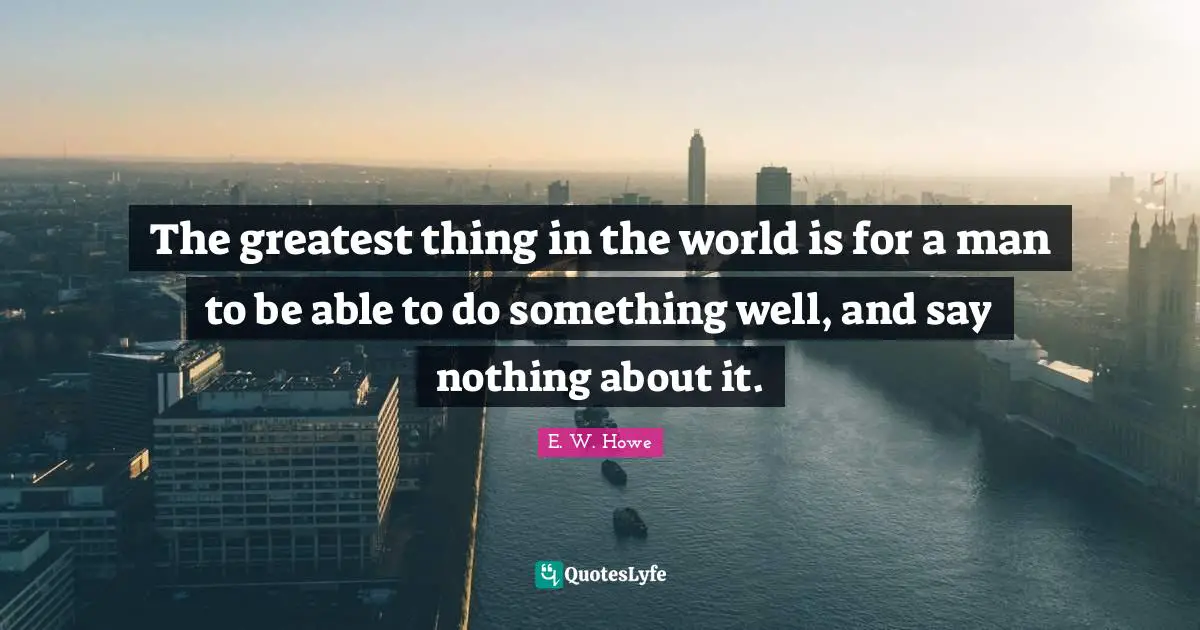 The greatest thing in the world is for a man to be able to do something well, and say nothing about it.