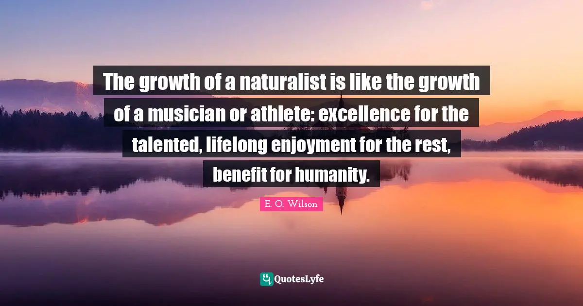 The growth of a naturalist is like the growth of a musician or athlete: excellence for the talented, lifelong enjoyment for the rest, benefit for humanity.