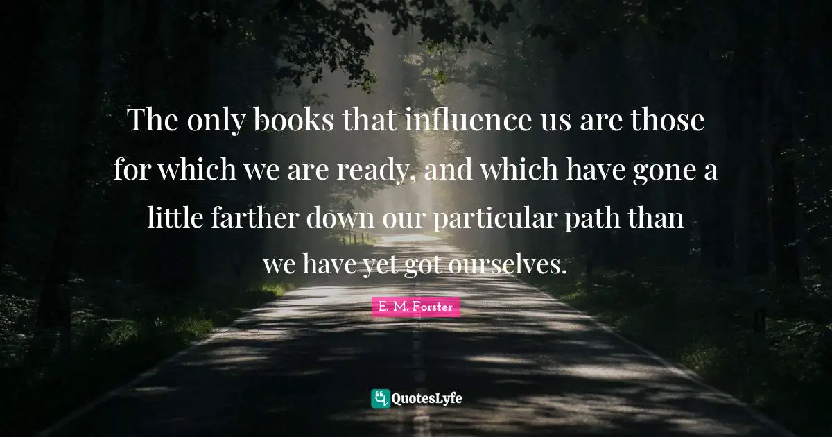 The only books that influence us are those for which we are ready, and which have gone a little farther down our particular path than we have yet got ourselves.