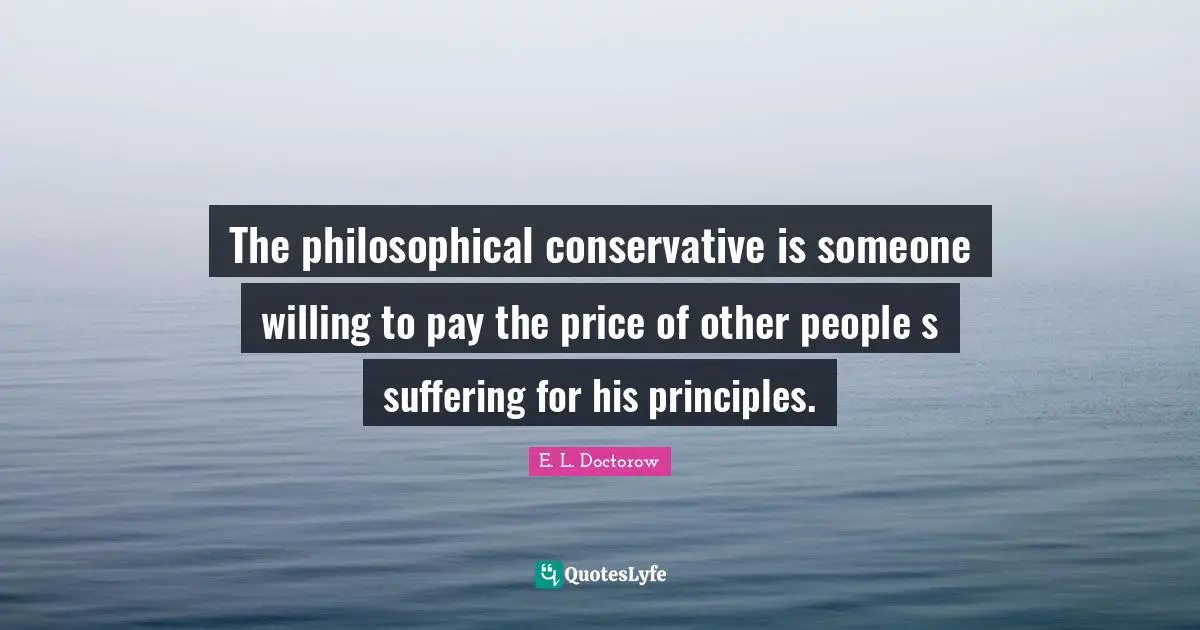 E.L. Doctorow Quotes: "The philosophical conservative is someone willing to pay the price of other people s suffering for his principles."