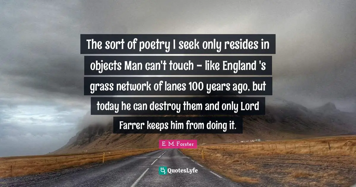 The sort of poetry I seek only resides in objects Man can't touch - like England 's grass network of lanes 100 years ago, but today he can destroy them and only Lord Farrer keeps him from doing it.