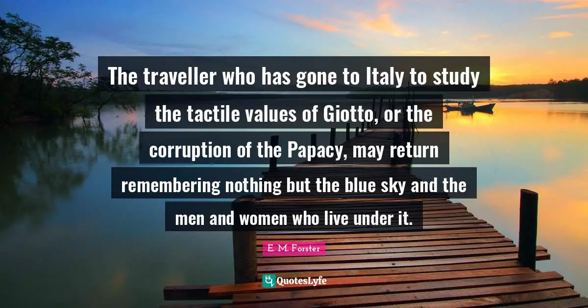 Traveller Quotes: "The traveller who has gone to Italy to study the tactile values of Giotto, or the corruption of the Papacy, may return remembering nothing but the blue sky and the men and women who live under it."