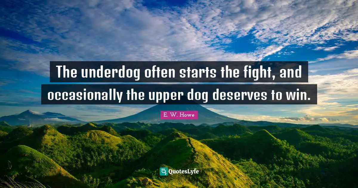 The underdog often starts the fight, and occasionally the upper dog deserves to win.