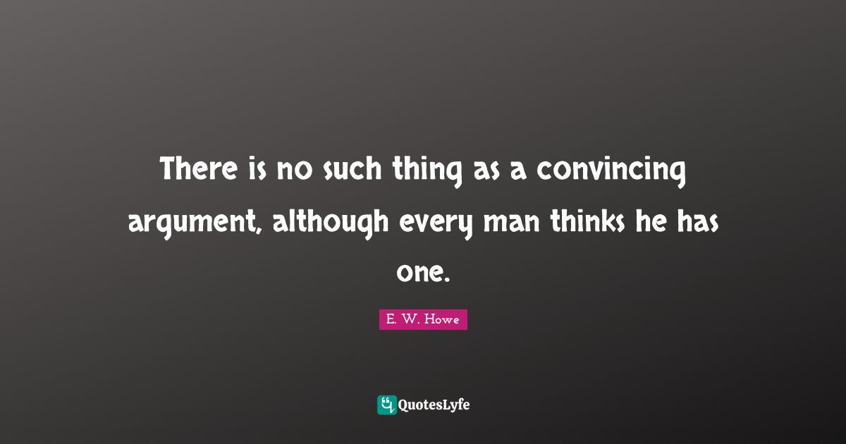 There is no such thing as a convincing argument, although every man thinks he has one.