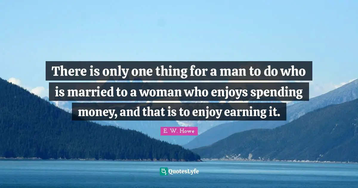 There is only one thing for a man to do who is married to a woman who enjoys spending money, and that is to enjoy earning it.