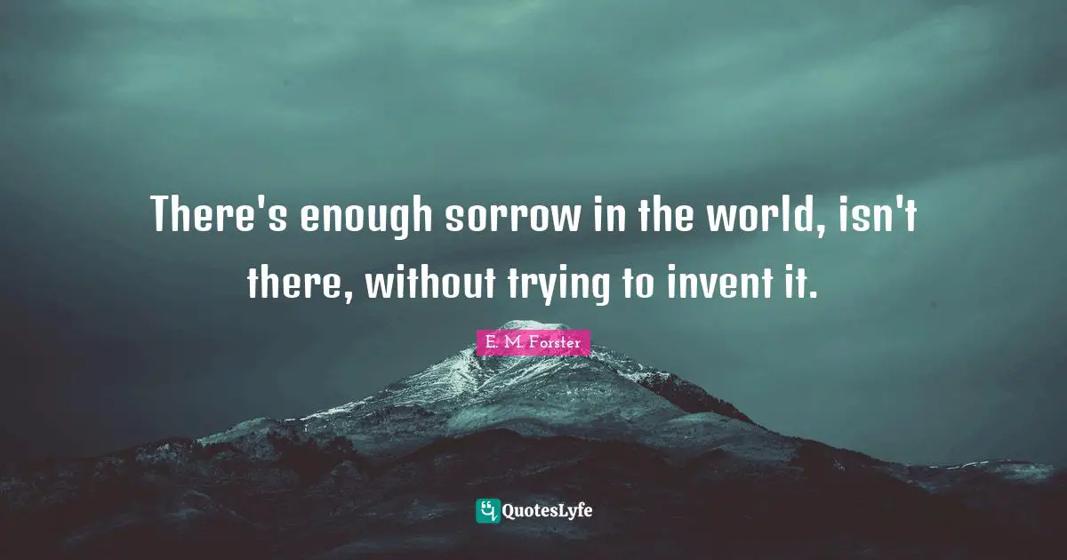 There's enough sorrow in the world, isn't there, without trying to invent it.