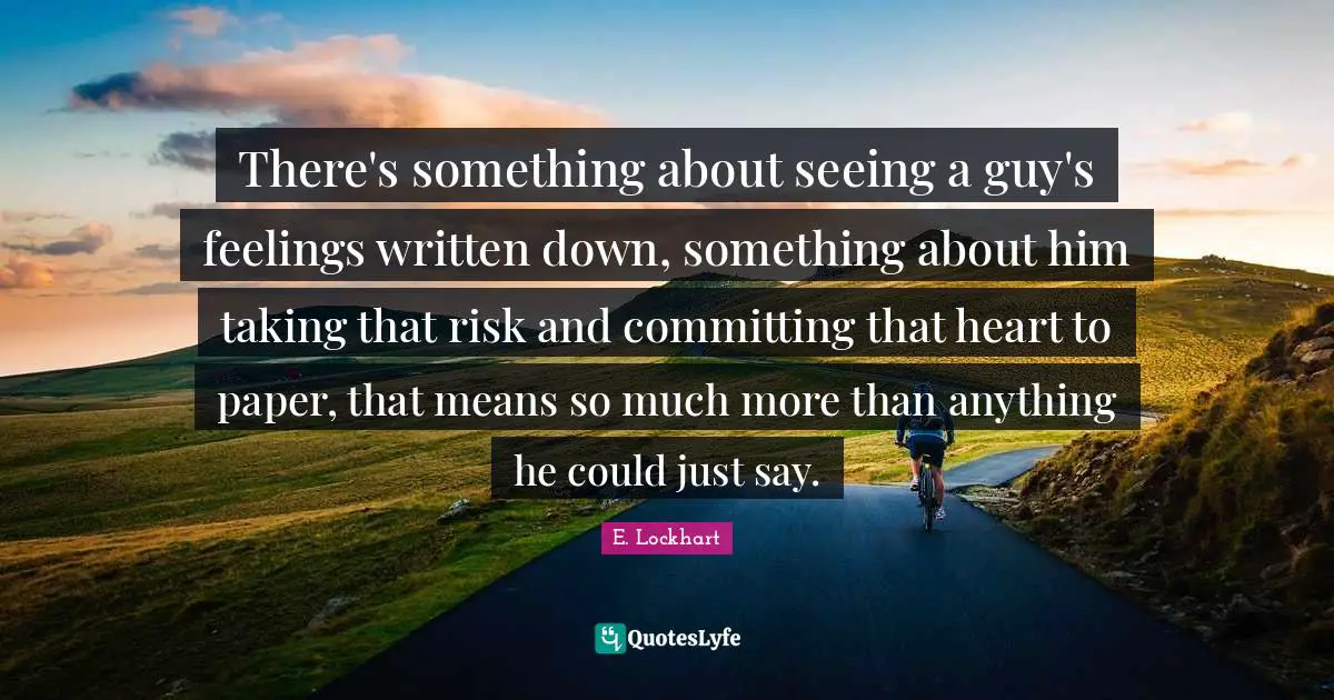 E.lockhart Quotes: "There's something about seeing a guy's feelings written down, something about him taking that risk and committing that heart to paper, that means so much more than anything he could just say."