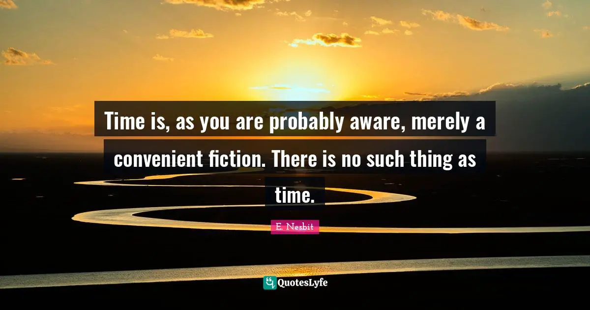 Time is, as you are probably aware, merely a convenient fiction. There is no such thing as time.