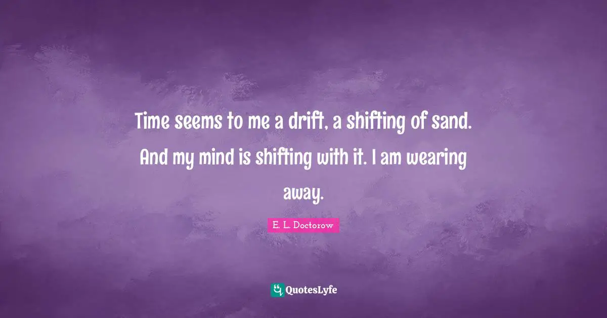 Time seems to me a drift, a shifting of sand. And my mind is shifting with it. I am wearing away.