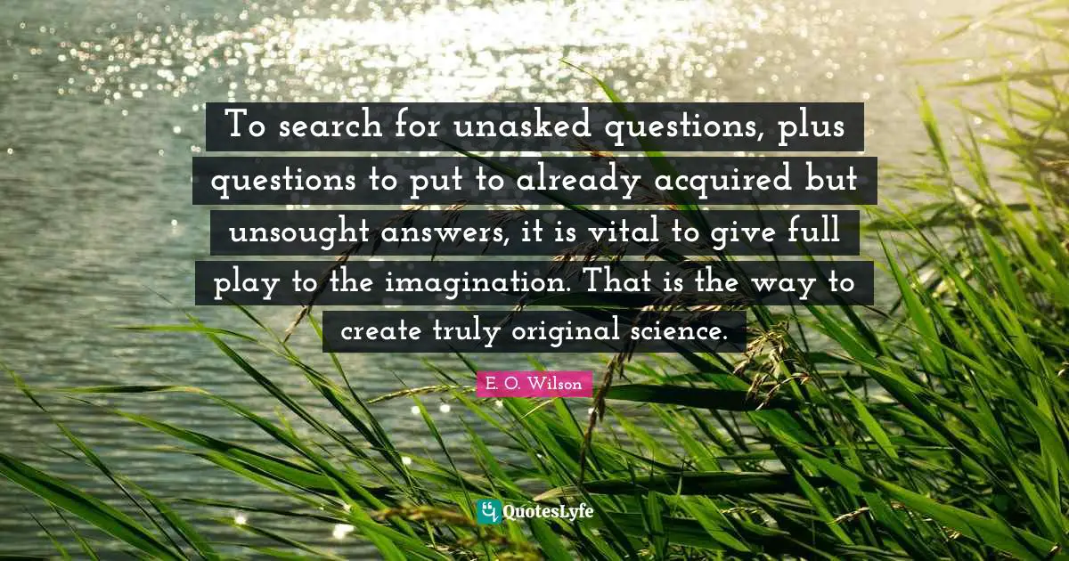 To search for unasked questions, plus questions to put to already acquired but unsought answers, it is vital to give full play to the imagination. That is the way to create truly original science.