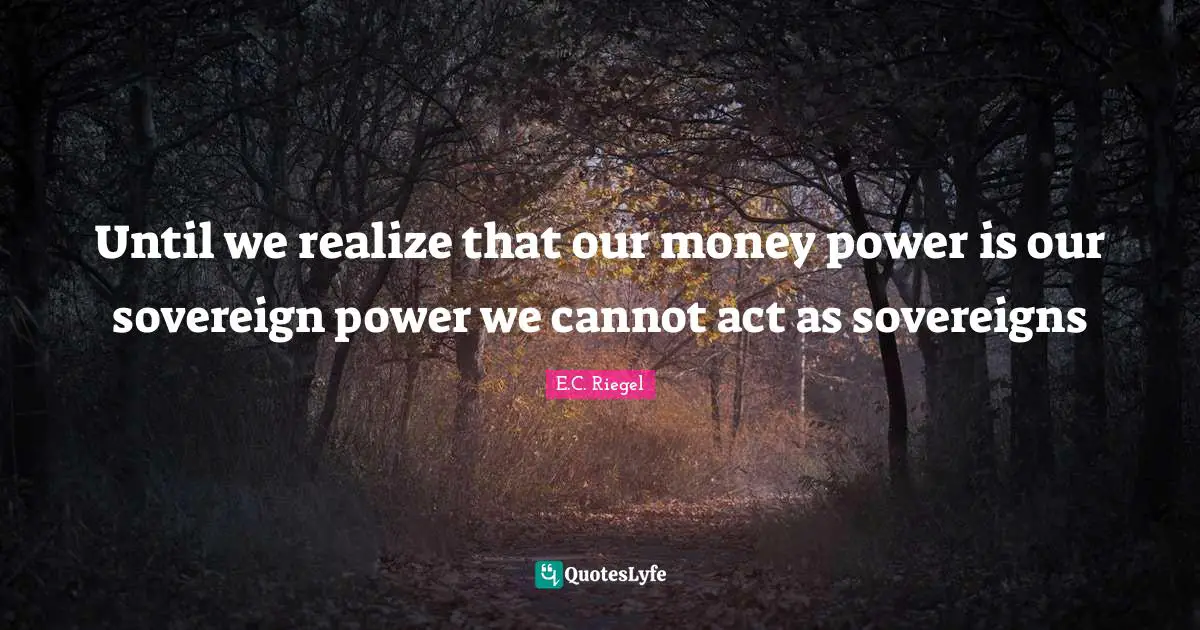 Until we realize that our money power is our sovereign power we cannot act as sovereigns