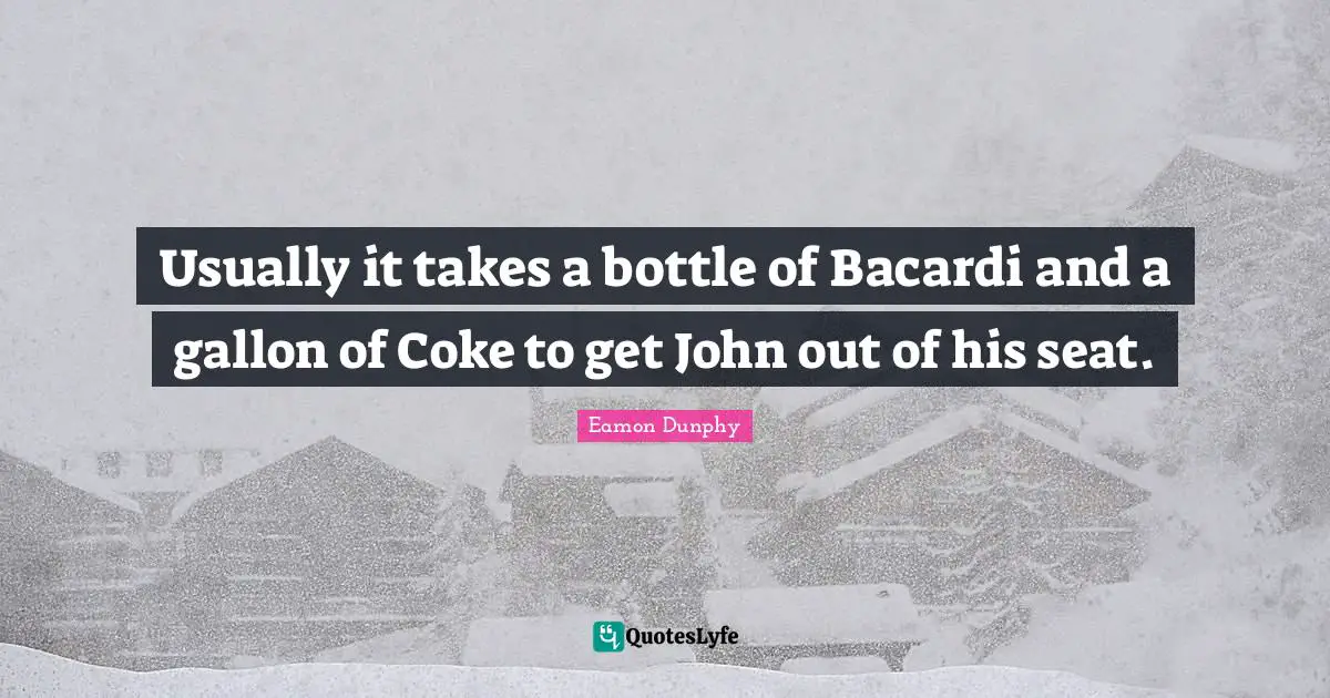 Usually it takes a bottle of Bacardi and a gallon of Coke to get John out of his seat.
