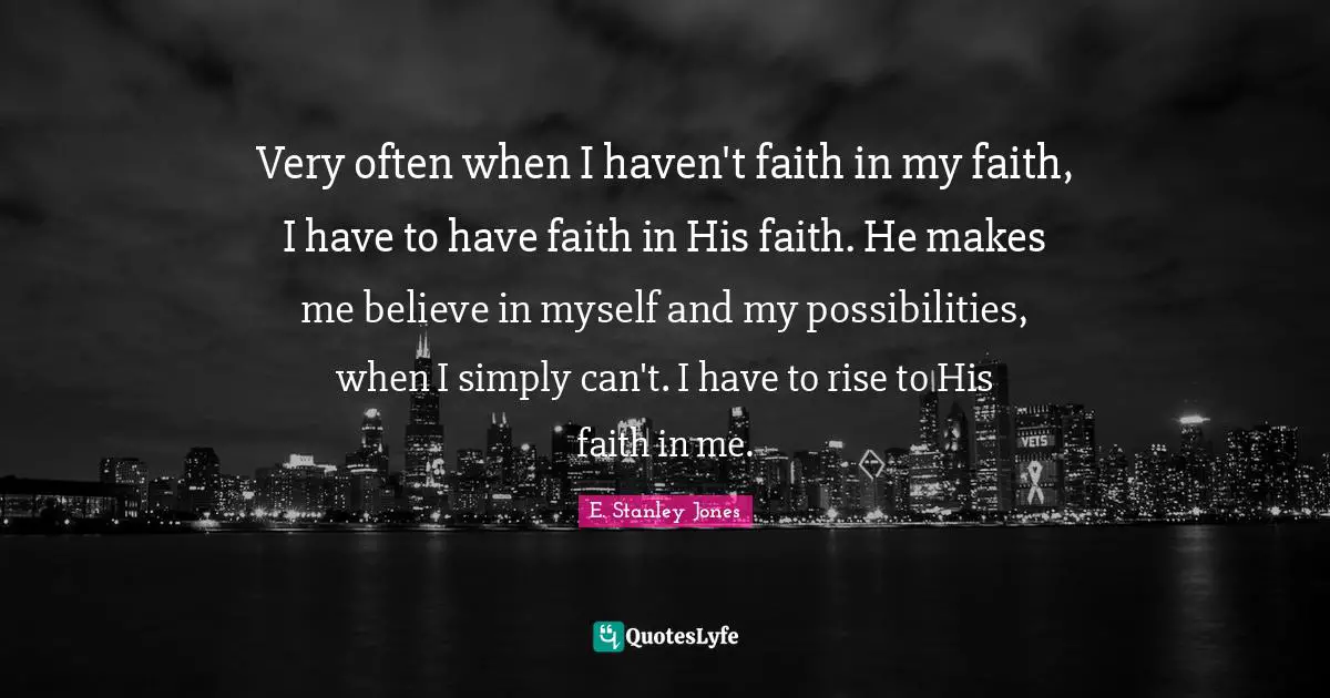 E. Stanley Jones Quotes: "Very often when I haven't faith in my faith, I have to have faith in His faith. He makes me believe in myself and my possibilities, when I simply can't. I have to rise to His faith in me."