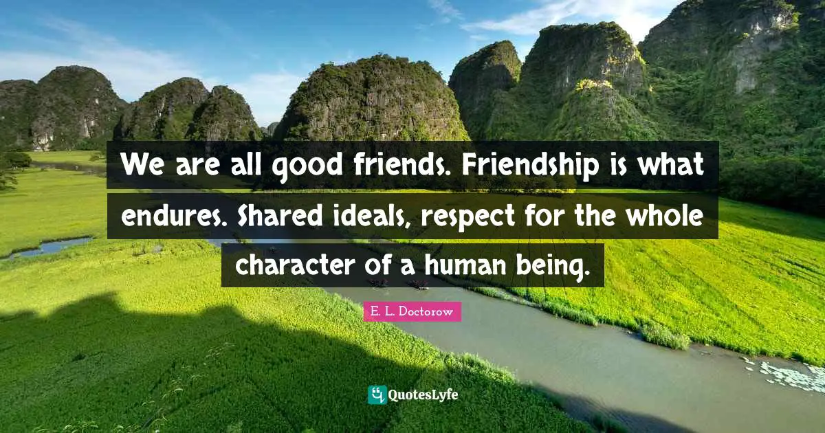 We are all good friends. Friendship is what endures. Shared ideals, respect for the whole character of a human being.