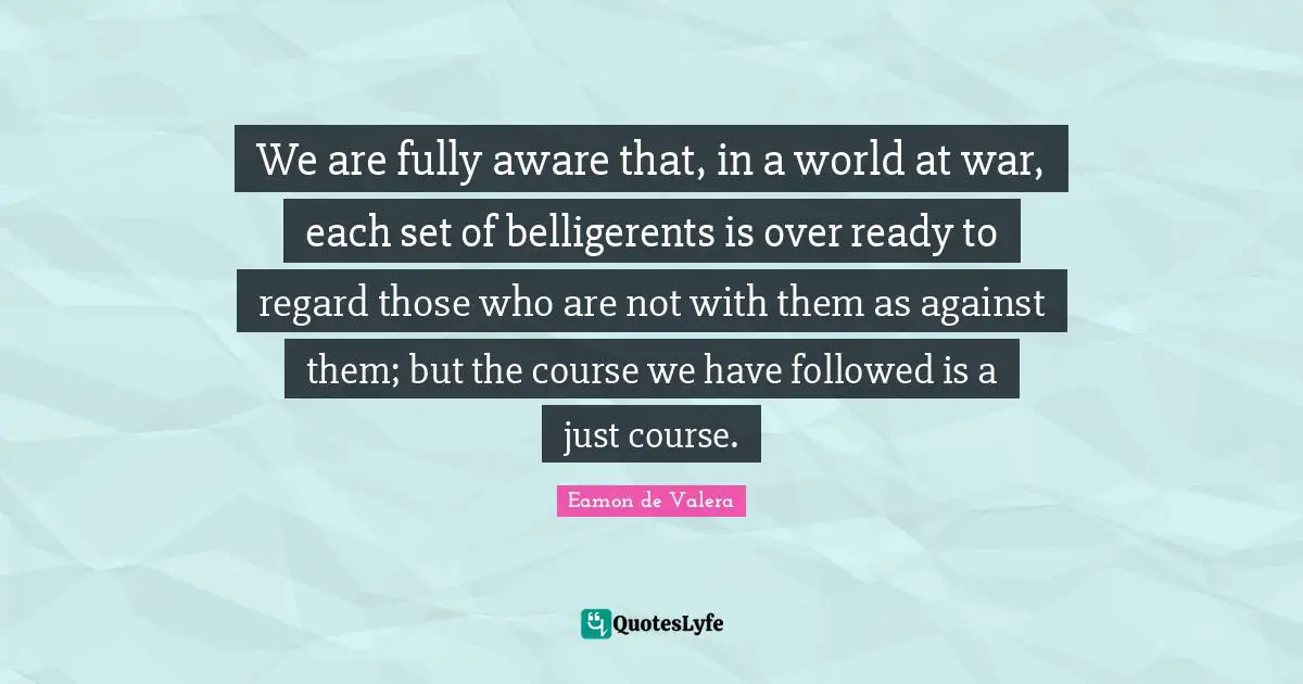 Eamon Quotes: "We are fully aware that, in a world at war, each set of belligerents is over ready to regard those who are not with them as against them; but the course we have followed is a just course."