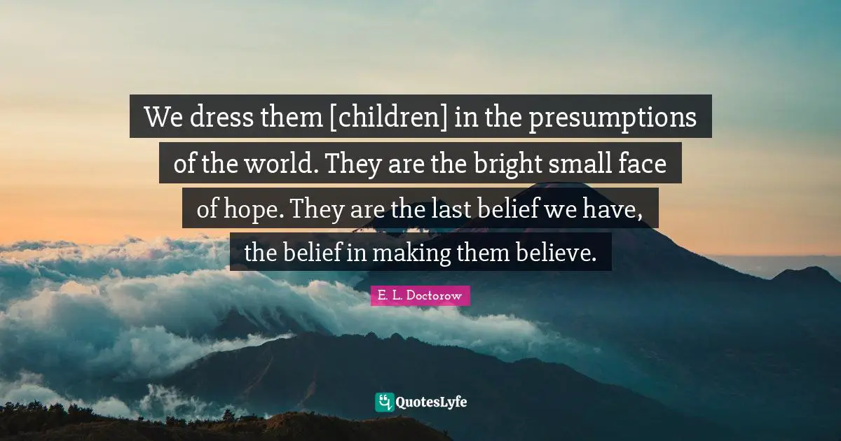 We dress them [children] in the presumptions of the world. They are the bright small face of hope. They are the last belief we have, the belief in making them believe.