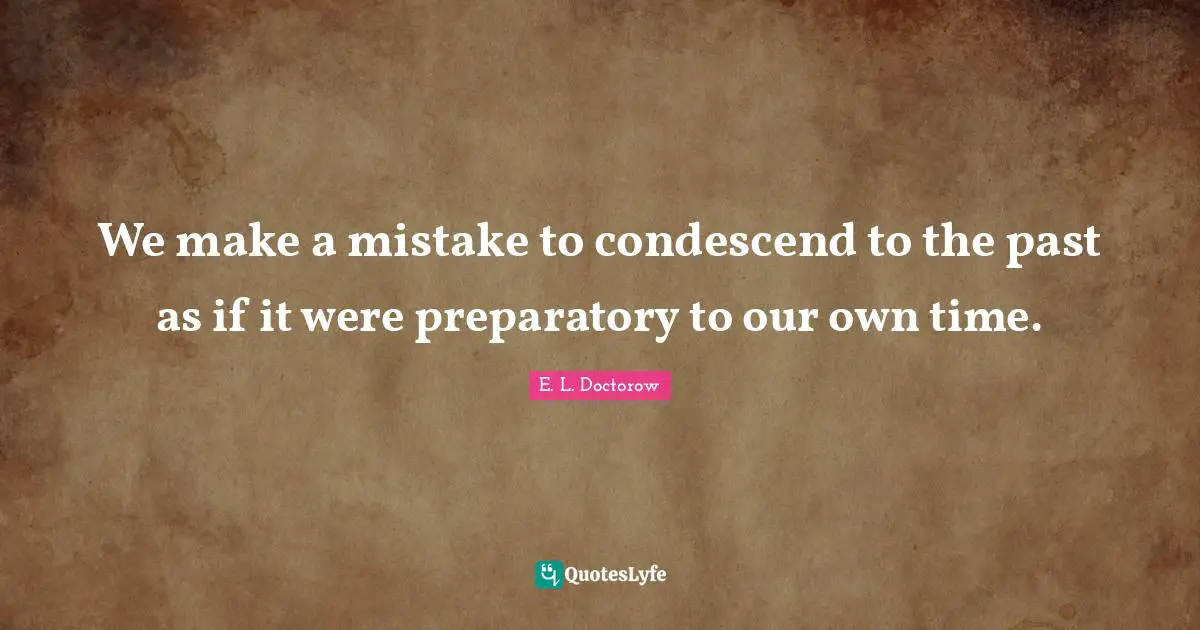 We make a mistake to condescend to the past as if it were preparatory to our own time.
