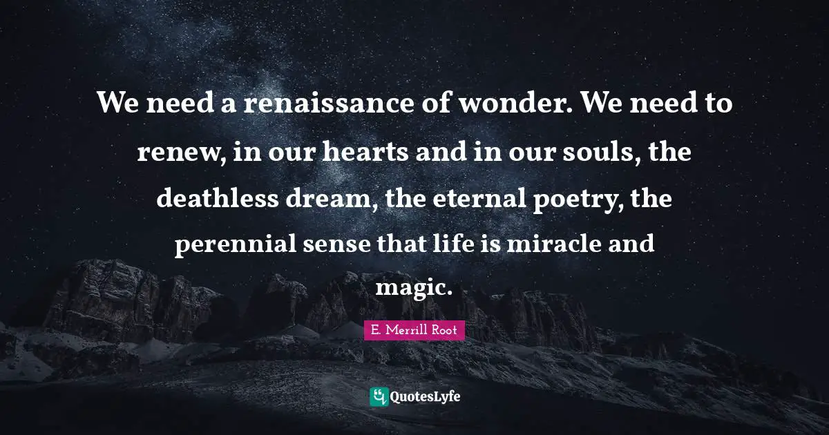 We need a renaissance of wonder. We need to renew, in our hearts and in our souls, the deathless dream, the eternal poetry, the perennial sense that life is miracle and magic.