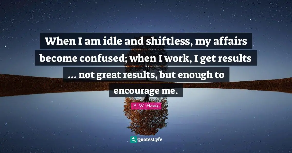 When I am idle and shiftless, my affairs become confused; when I work, I get results ... not great results, but enough to encourage me.