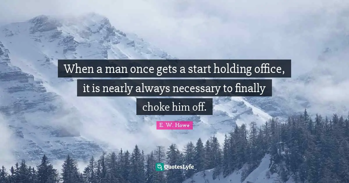 When a man once gets a start holding office, it is nearly always necessary to finally choke him off.