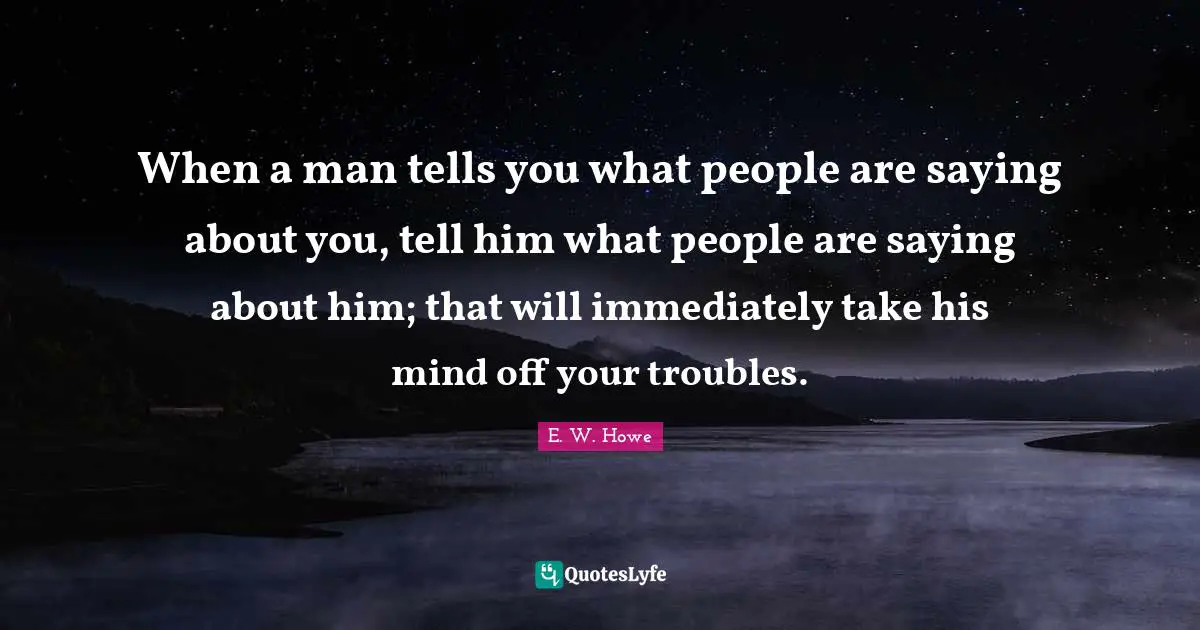 When a man tells you what people are saying about you, tell him what people are saying about him; that will immediately take his mind off your troubles.
