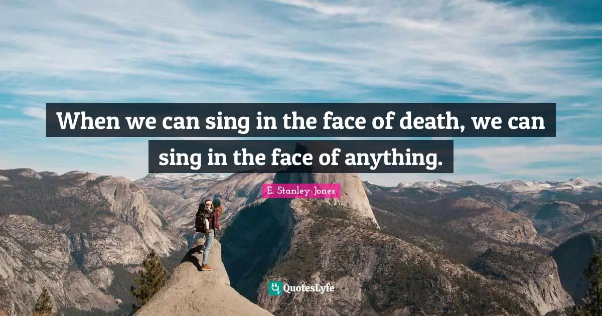 When we can sing in the face of death, we can sing in the face of anything.