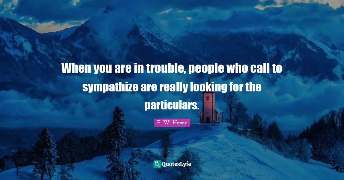 When you are in trouble, people who call to sympathize are really looking for the particulars.