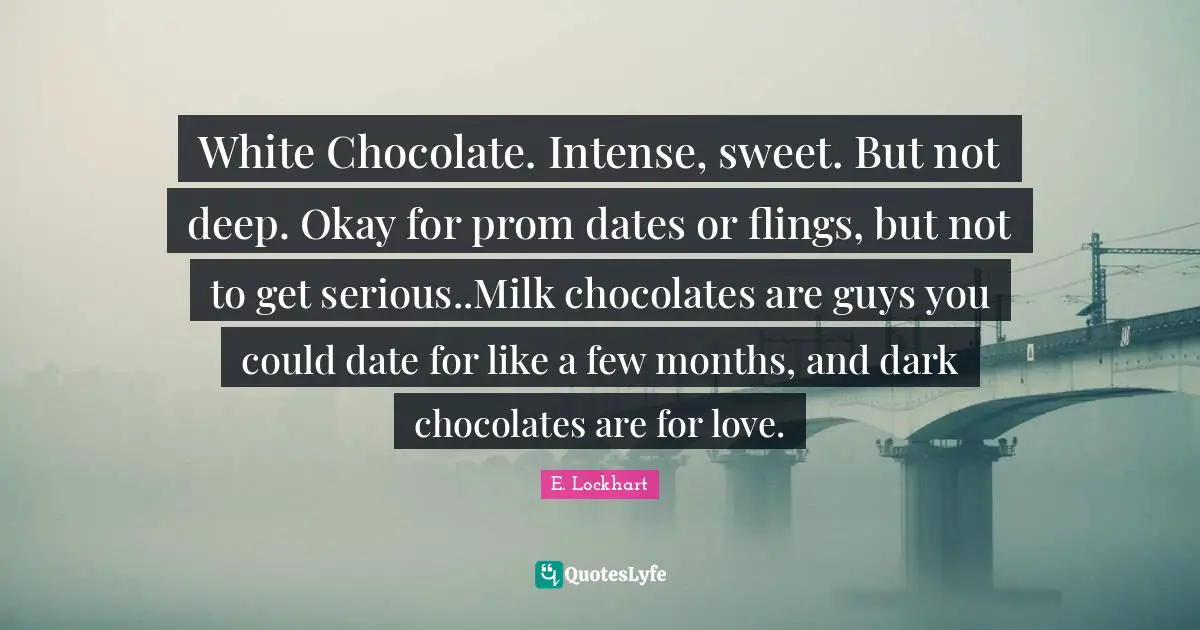 E.lockhart Quotes: "White Chocolate. Intense, sweet. But not deep. Okay for prom dates or flings, but not to get serious..Milk chocolates are guys you could date for like a few months, and dark chocolates are for love."