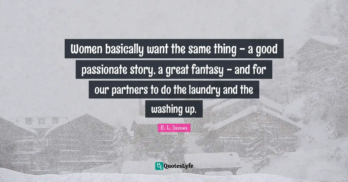 Women basically want the same thing - a good passionate story, a great fantasy - and for our partners to do the laundry and the washing up.