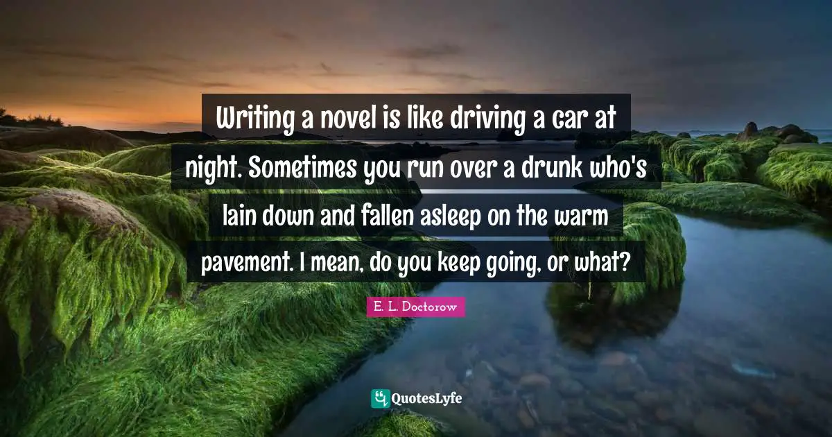 E.L. Doctorow Quotes: "Writing a novel is like driving a car at night. Sometimes you run over a drunk who's lain down and fallen asleep on the warm pavement. I mean, do you keep going, or what?"