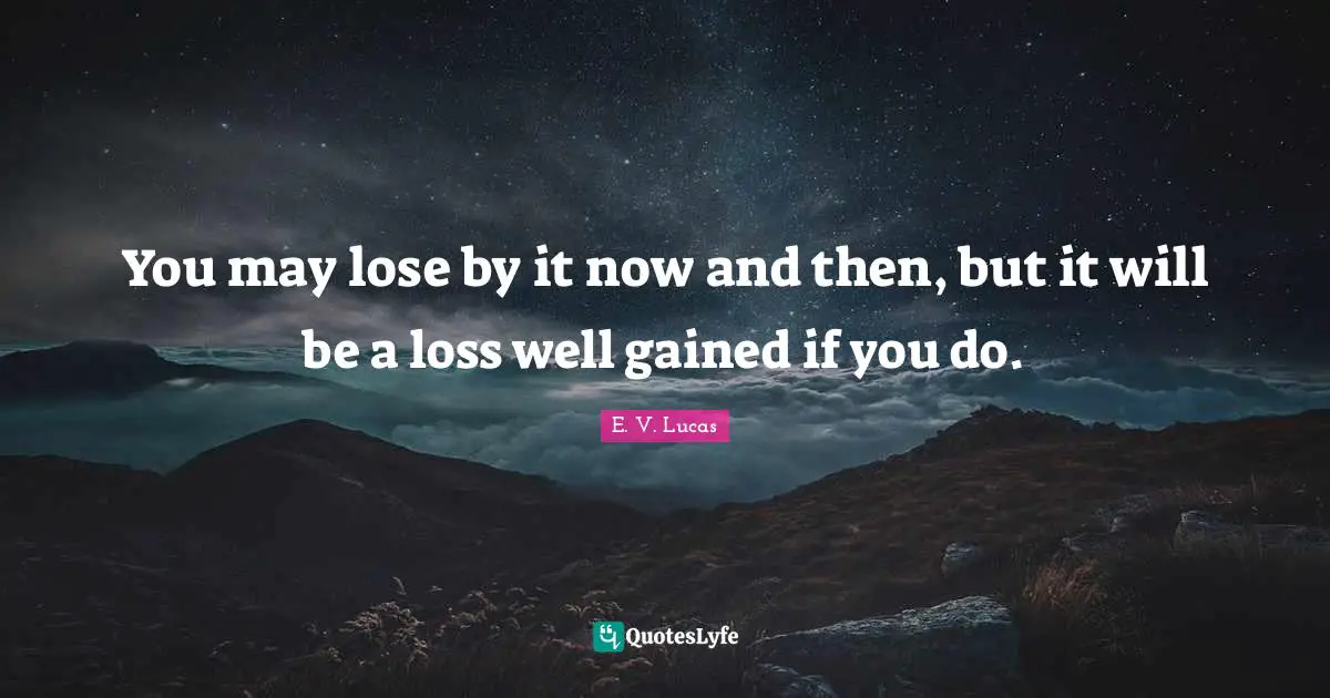 You may lose by it now and then, but it will be a loss well gained if you do.