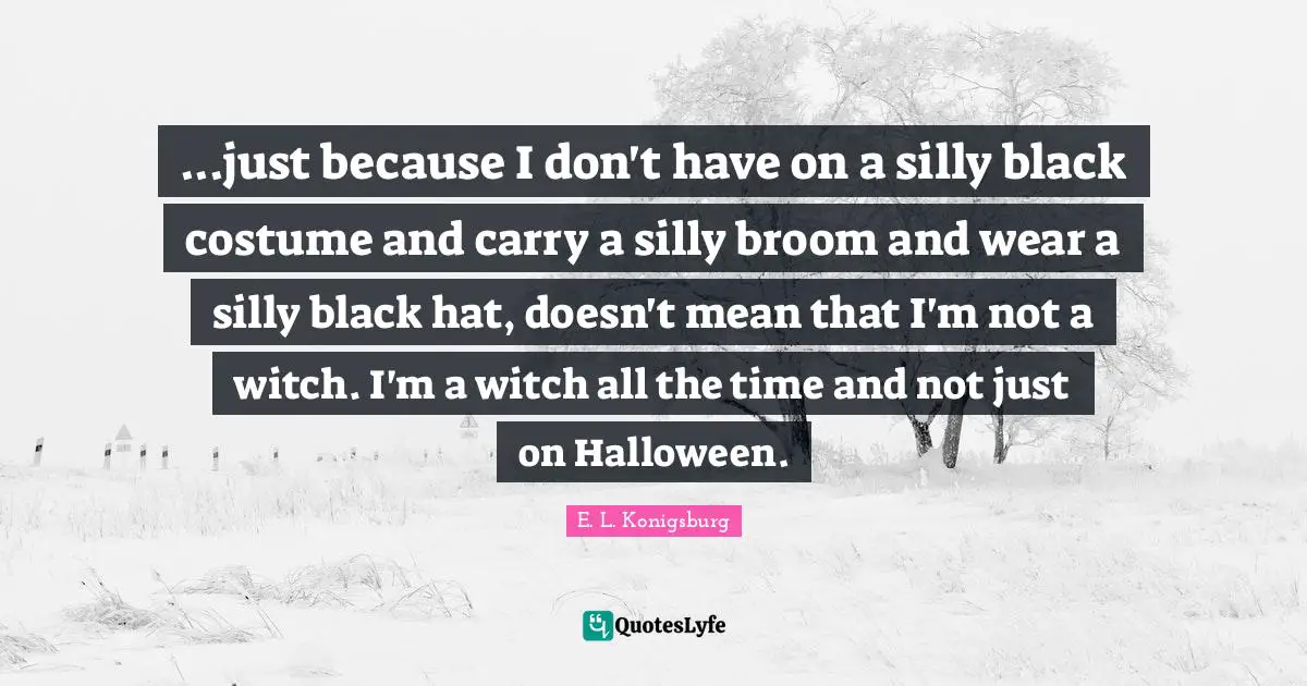 E.L. Konigsburg Quotes: "...just because I don't have on a silly black costume and carry a silly broom and wear a silly black hat, doesn't mean that I'm not a witch. I'm a witch all the time and not just on Halloween."