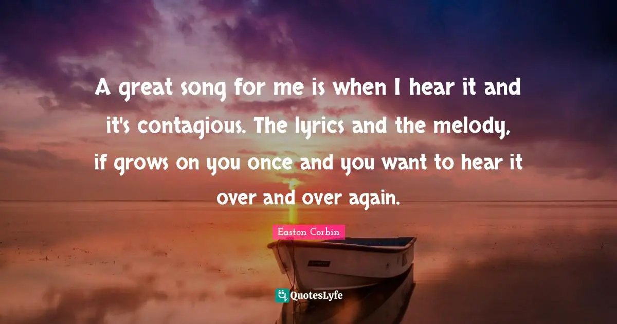 A great song for me is when I hear it and it's contagious. The lyrics and the melody, if grows on you once and you want to hear it over and over again.