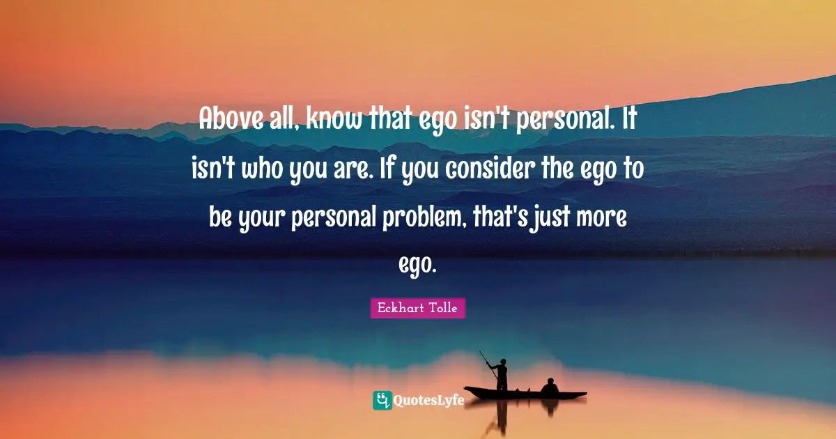 Above all, know that ego isn't personal. It isn't who you are. If you consider the ego to be your personal problem, that's just more ego.
