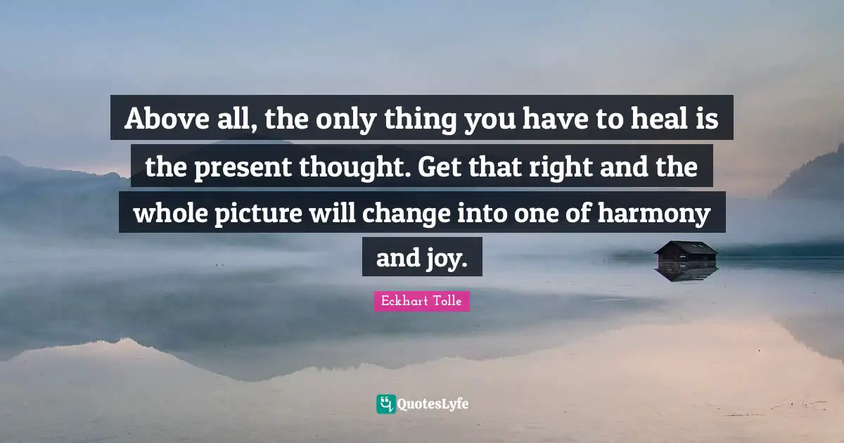Above all, the only thing you have to heal is the present thought. Get that right and the whole picture will change into one of harmony and joy.
