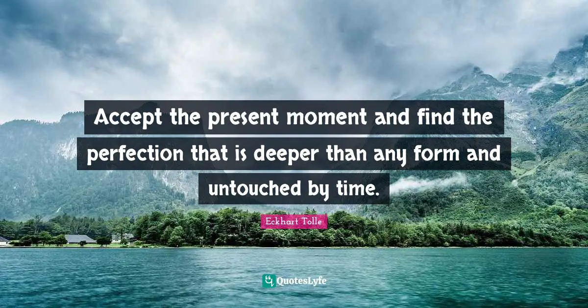 Accept the present moment and find the perfection that is deeper than any form and untouched by time.