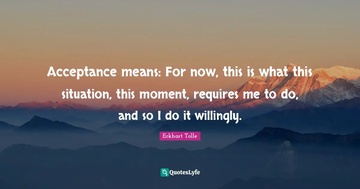 Acceptance means: For now, this is what this situation, this moment, requires me to do, and so I do it willingly.