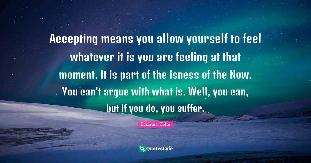 Accepting means you allow yourself to feel whatever it is you are feeling at that moment. It is part of the isness of the Now. You can't argue with what is. Well, you can, but if you do, you suffer.