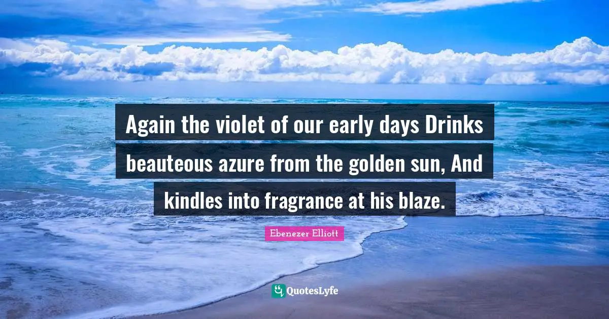 Again the violet of our early days Drinks beauteous azure from the golden sun, And kindles into fragrance at his blaze.