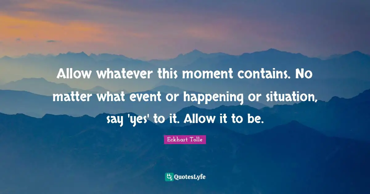 Allow whatever this moment contains. No matter what event or happening or situation, say 'yes' to it. Allow it to be.