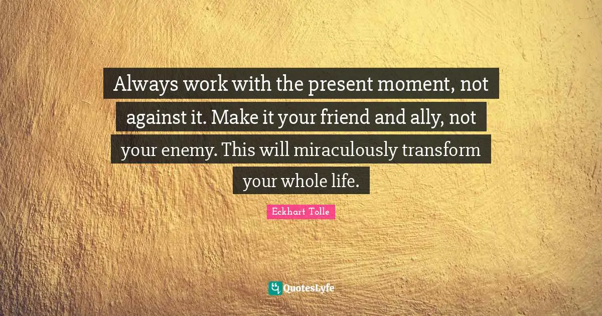 Eckhart Tolle Quotes: "Always work with the present moment, not against it. Make it your friend and ally, not your enemy. This will miraculously transform your whole life."