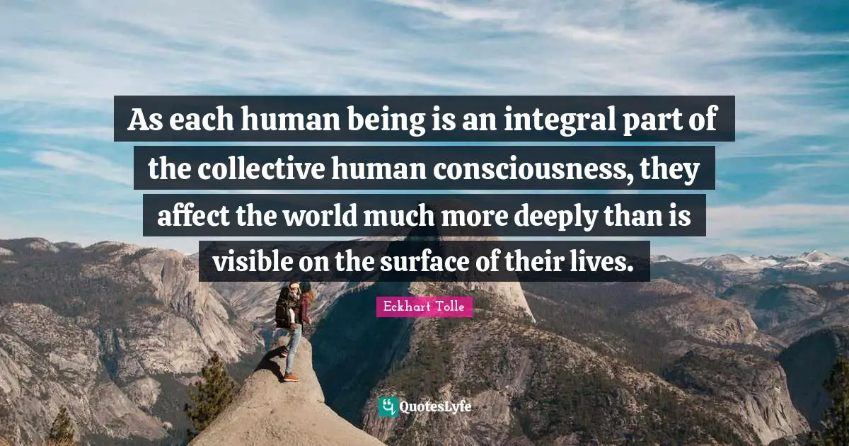 As each human being is an integral part of the collective human consciousness, they affect the world much more deeply than is visible on the surface of their lives.