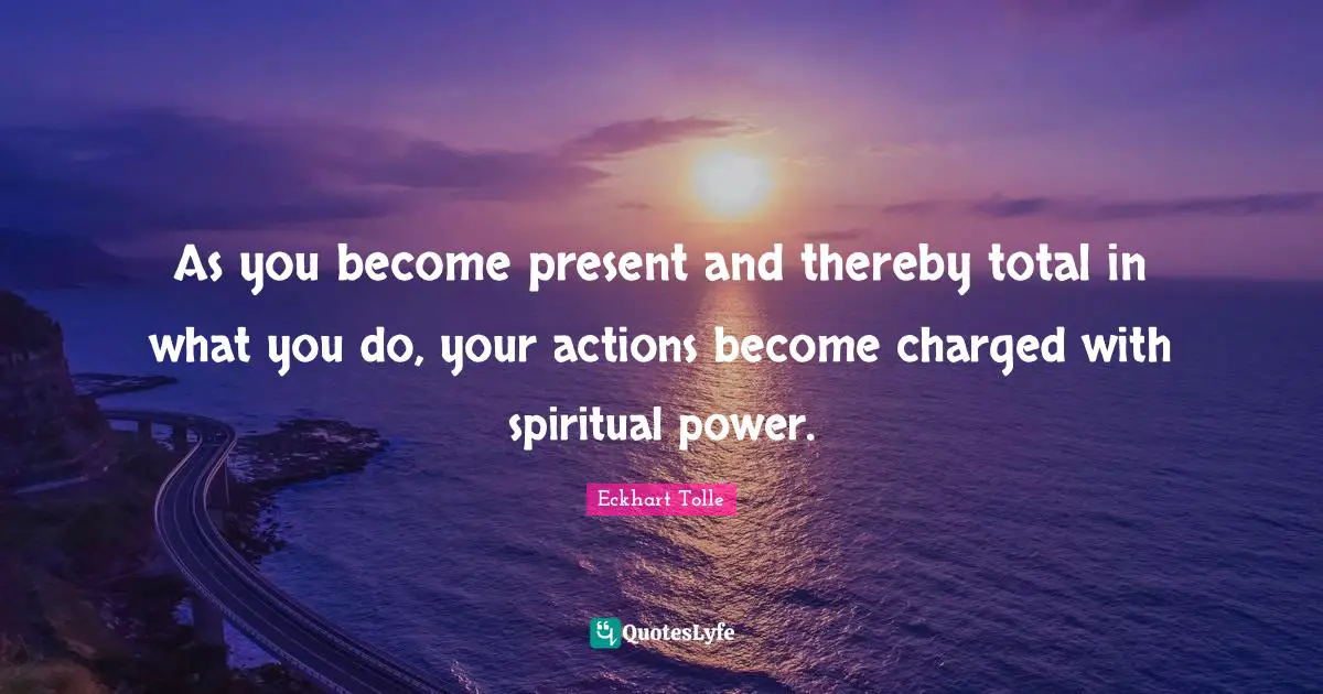 As you become present and thereby total in what you do, your actions become charged with spiritual power.