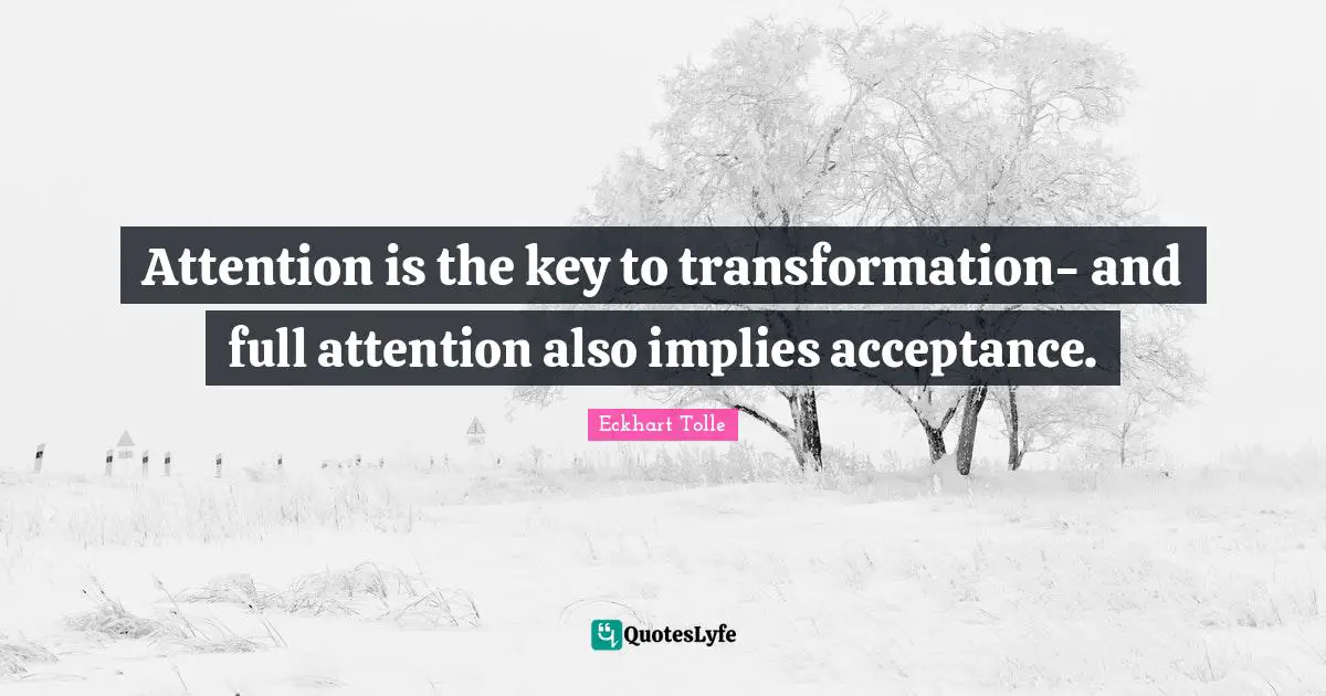 Attention is the key to transformation- and full attention also implies acceptance.