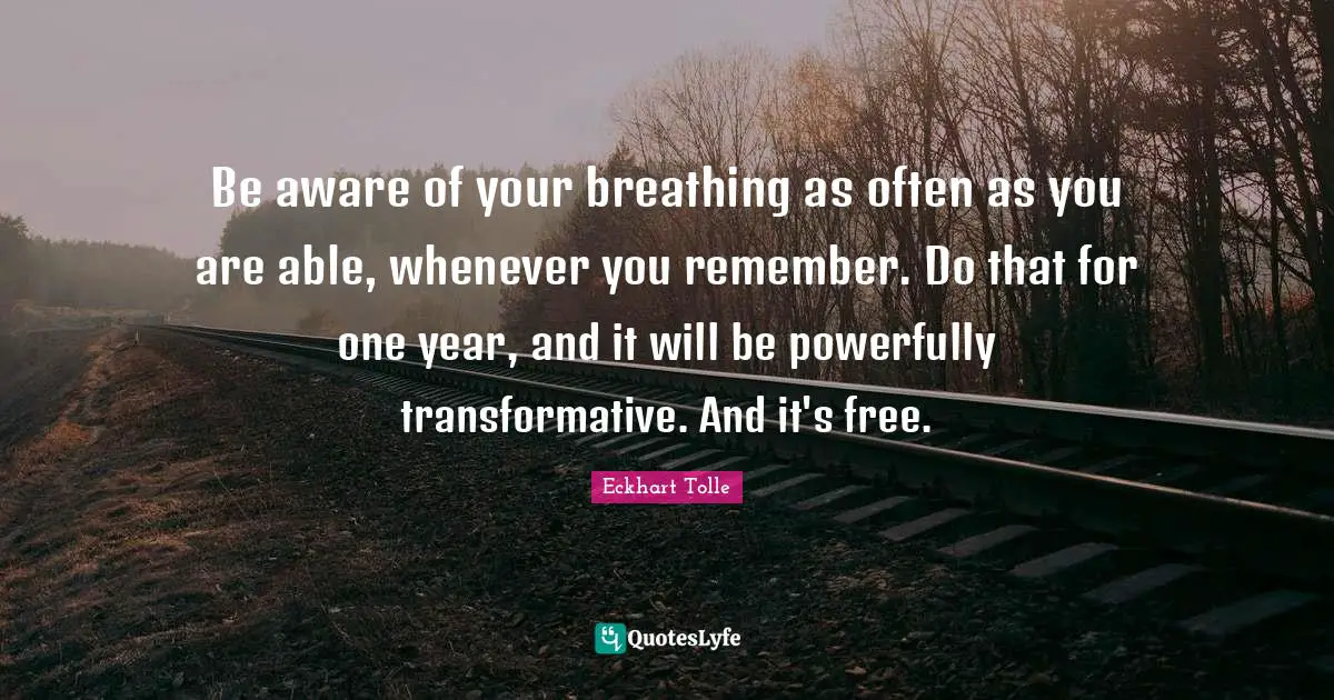 Be aware of your breathing as often as you are able, whenever you remember. Do that for one year, and it will be powerfully transformative. And it's free.