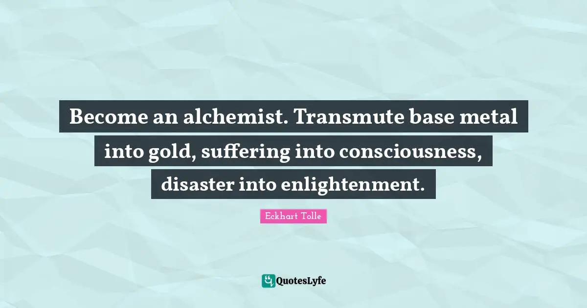 Become an alchemist. Transmute base metal into gold, suffering into consciousness, disaster into enlightenment.