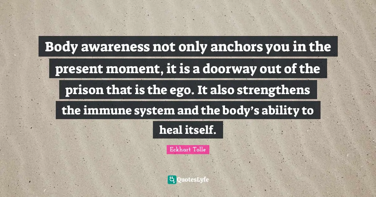 Body awareness not only anchors you in the present moment, it is a doorway out of the prison that is the ego. It also strengthens the immune system and the body’s ability to heal itself.